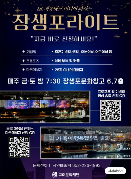 SK 저유탱크 미디어 파사드 장생포라이트
"지금 바로 신청하세요!"

기념일: 결혼기념일, 생일, 어버이날, 어린이날 등
프로포즈 : 예비 부부 및 커플
마음메세지 : 28자 이내의 메세지

매주 금토 밤 7:30 장생포문화창고 6,7층

프로포즈 및 기념일 영상 송출 신청 QR 이미지와 송출된 
글로 마을을 전하는 마음메세지 신청 QR 

문의전화 공연예술팀 052-226-1993

자세히보기