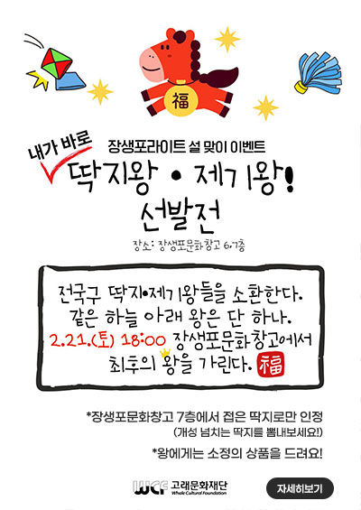 장생포라이트 설 맞이 이벤트
내가 바로 딱지왕,제기왕 ! 선발전 
장소: 장생포문화창고 6,7층

전국구 딱지, 제기왕들을 소환한다.
같은 하늘 아래 왕은 단 하나.
2.21.(토) 18:00 장생포문화창고에서 최후의 왕을 가린다.

*장생포문화창고 7층에서 접은 딱지로만 인정(개성 넘치는 딱지를 뽐내보세요!)
*왕에게는 소정의 상품을 드려요!

고래문화재단

자세히보기