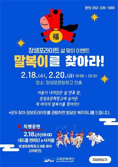 장생포라이트 설 맞이 이벤트 
말복이를 찾아라!
2.18.(수), 2.20.(금) 18:00 ~ 20: 30
장소:장생포문화창고 전층

어둠이 내려앉은 설 연휴 밤, 
장생포문화창고에 숨어든 
세 마리의 말복이를 찾아라!!

*모두 찾아 장생포라이트를 관람하면 빛담은 복주머니를 드립니다.

특별공연 
2.18.(수) 19:00
내드름 연희단 * 사자춤
장생포문화창고 8층 로비 (25분간)

문의:052-226-1993

고래문화재단

자세히보기