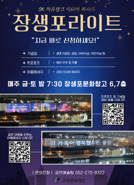 SK 저유탱크 미디어 파사드 장생포라이트
"지금 바로 신청하세요!"

기념일: 결혼기념일, 생일, 어버이날, 어린이날 등
프로포즈 : 예비 부부 및 커플
마음메세지 : 28자 이내의 메세지

매주 금토 밤 7:30 장생포문화창고 6,7층

프로포즈 및 기념일 영상 송출 신청 QR 이미지와 송출된 
글로 마을을 전하는 마음메세지 신청 QR 

문의전화 공연예술팀 052-226-1993

자세히보기